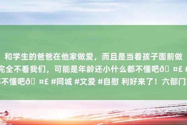 和学生的爸爸在他家做爱，而且是当着孩子面前做爱，太刺激了，孩子完全不看我们，可能是年龄还小什么都不懂吧🤣 #同城 #文爱 #自慰 利好来了！六部门重磅发文