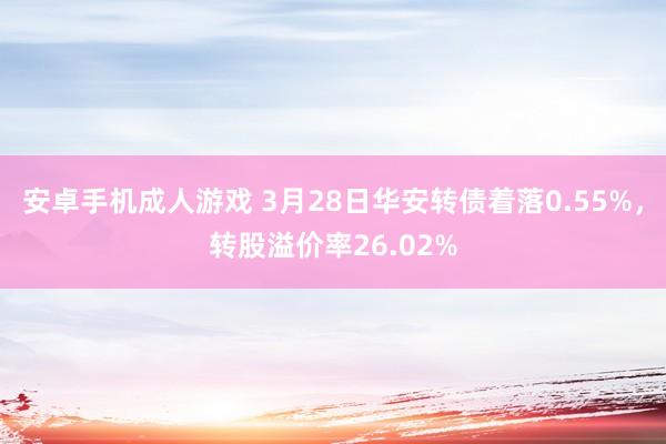 安卓手机成人游戏 3月28日华安转债着落0.55%，转股溢价率26.02%