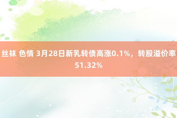 丝袜 色情 3月28日新乳转债高涨0.1%，转股溢价率51.32%