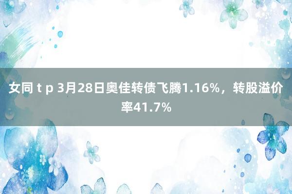 女同 t p 3月28日奥佳转债飞腾1.16%,转股溢价率41.7%