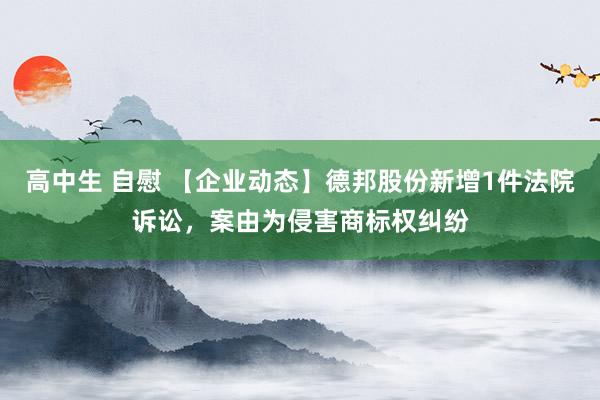 高中生 自慰 【企业动态】德邦股份新增1件法院诉讼，案由为侵害商标权纠纷