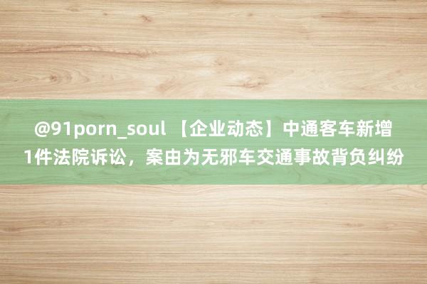 @91porn_soul 【企业动态】中通客车新增1件法院诉讼，案由为无邪车交通事故背负纠纷