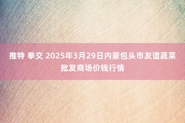 推特 拳交 2025年3月29日内蒙包头市友谊蔬菜批发商场价钱行情