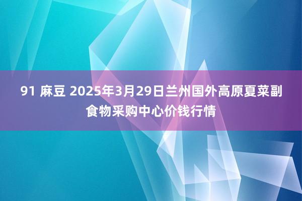 91 麻豆 2025年3月29日兰州国外高原夏菜副食物采购中心价钱行情