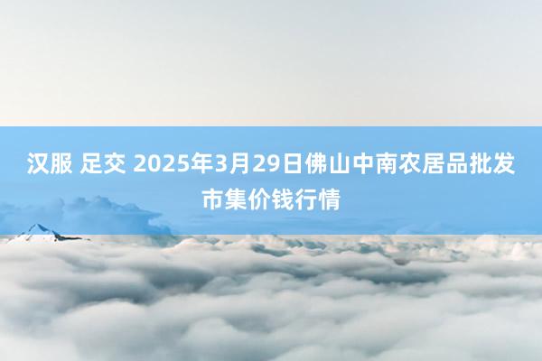 汉服 足交 2025年3月29日佛山中南农居品批发市集价钱行情
