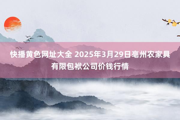 快播黄色网址大全 2025年3月29日亳州农家具有限包袱公司价钱行情
