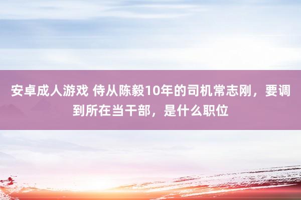 安卓成人游戏 侍从陈毅10年的司机常志刚，要调到所在当干部，是什么职位