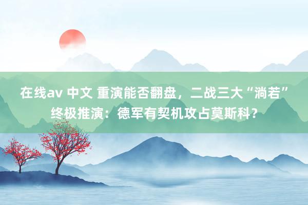 在线av 中文 重演能否翻盘，二战三大“淌若”终极推演：德军有契机攻占莫斯科？