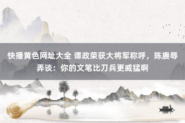 快播黄色网址大全 谭政荣获大将军称呼，陈赓辱弄谈：你的文笔比刀兵更威猛啊
