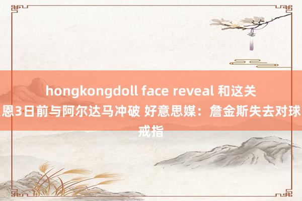 hongkongdoll face reveal 和这关联？贝恩3日前与阿尔达马冲破 好意思媒：詹金斯失去对球队戒指
