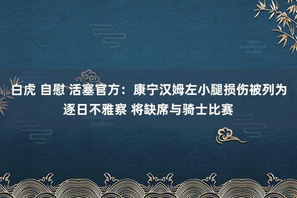 白虎 自慰 活塞官方：康宁汉姆左小腿损伤被列为逐日不雅察 将缺席与骑士比赛