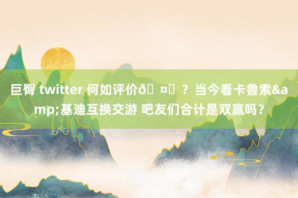 巨臀 twitter 何如评价🤔？当今看卡鲁索&基迪互换交游 吧友们合计是双赢吗？