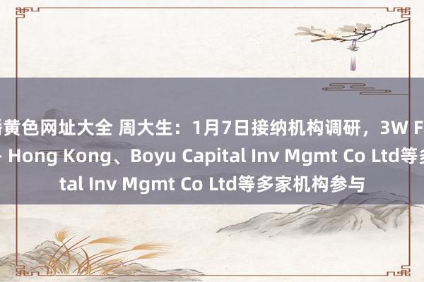快播黄色网址大全 周大生：1月7日接纳机构调研，3W Fund Mgmt Ltd - Hong Kong、Boyu Capital Inv Mgmt Co Ltd等多家机构参与