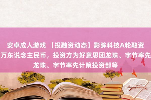 安卓成人游戏 【投融资动态】影眸科技A轮融资，融资额数千万东说念主民币，投资方为好意思团龙珠、字节率先计策投资部等