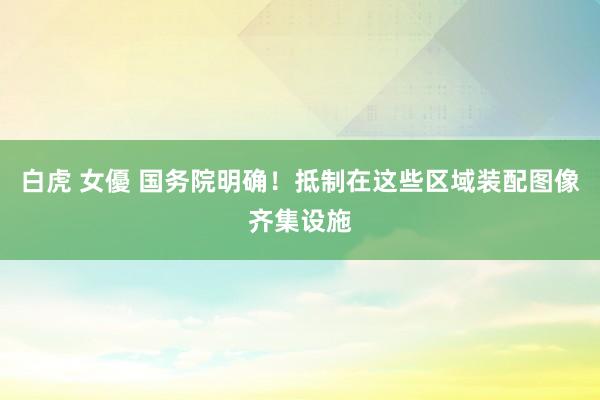 白虎 女優 国务院明确！抵制在这些区域装配图像齐集设施
