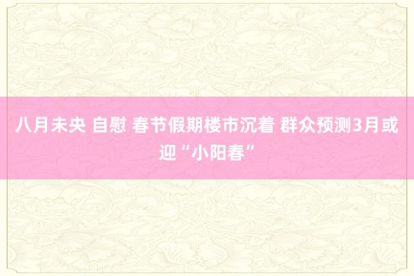 八月未央 自慰 春节假期楼市沉着 群众预测3月或迎“小阳春”