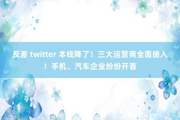 反差 twitter 本钱降了！三大运营商全面接入！手机、汽车企业纷纷开首