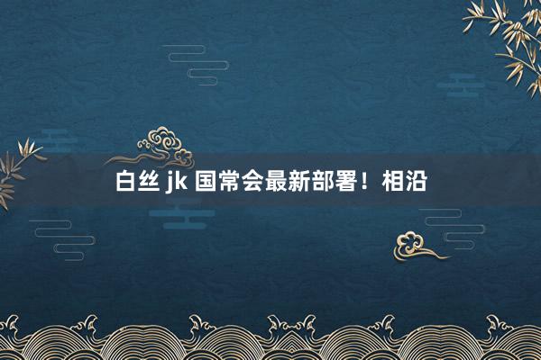 白丝 jk 国常会最新部署！相沿