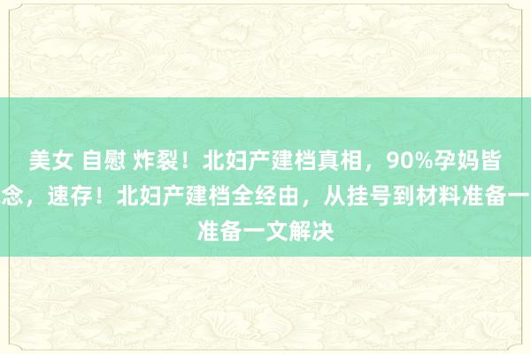 美女 自慰 炸裂！北妇产建档真相，90%孕妈皆不知说念，速存！北妇产建档全经由，从挂号到材料准备一文解决