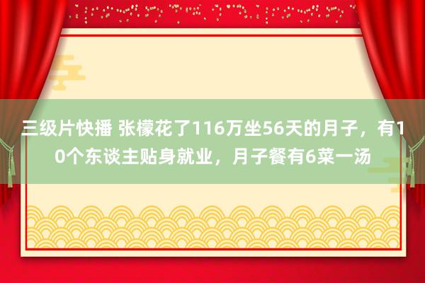 三级片快播 张檬花了116万坐56天的月子，有10个东谈主贴身就业，月子餐有6菜一汤
