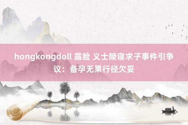 hongkongdoll 露脸 义士陵寝求子事件引争议：备孕无果行径欠妥
