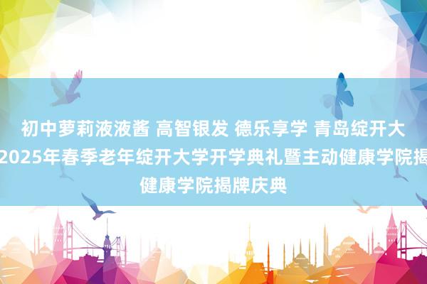 初中萝莉液液酱 高智银发 德乐享学 青岛绽开大学举行2025年春季老年绽开大学开学典礼暨主动健康学院揭牌庆典