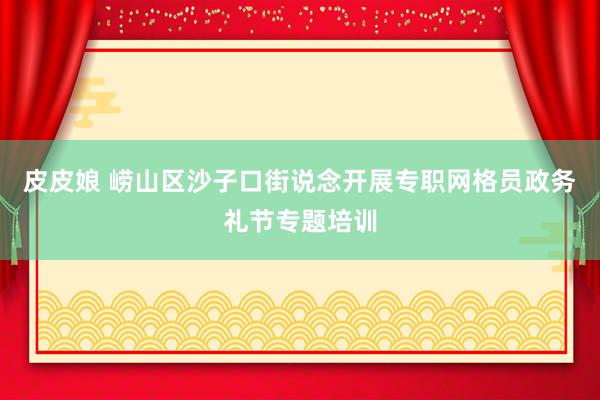 皮皮娘 崂山区沙子口街说念开展专职网格员政务礼节专题培训