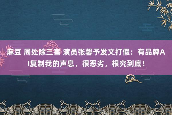 麻豆 周处除三害 演员张馨予发文打假：有品牌AI复制我的声息，很恶劣，根究到底！