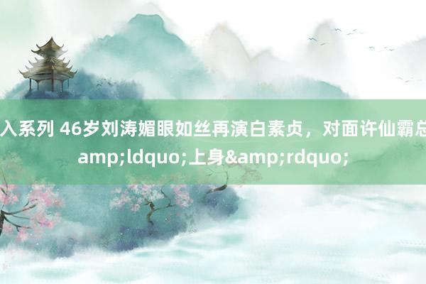 插入系列 46岁刘涛媚眼如丝再演白素贞，对面许仙霸总&ldquo;上身&rdquo;