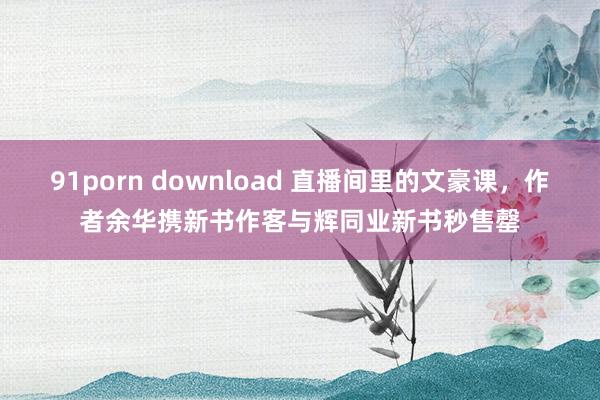 91porn download 直播间里的文豪课，作者余华携新书作客与辉同业新书秒售罄