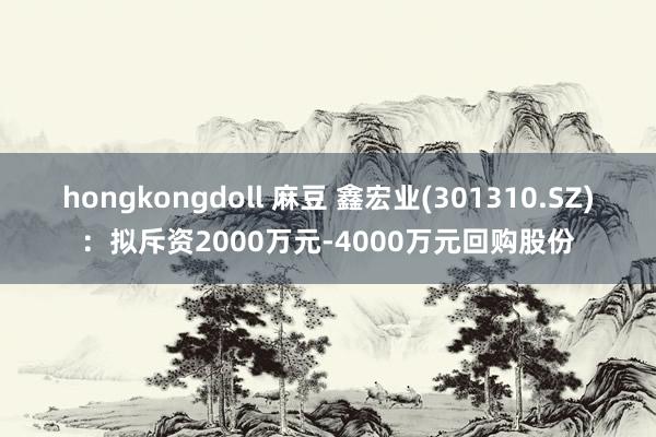 hongkongdoll 麻豆 鑫宏业(301310.SZ)：拟斥资2000万元-4000万元回购股份