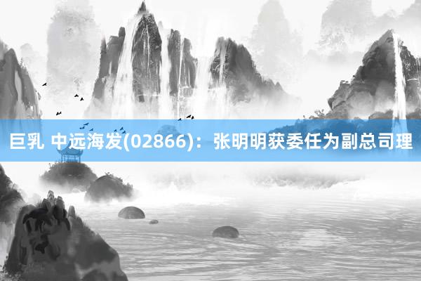 巨乳 中远海发(02866)：张明明获委任为副总司理