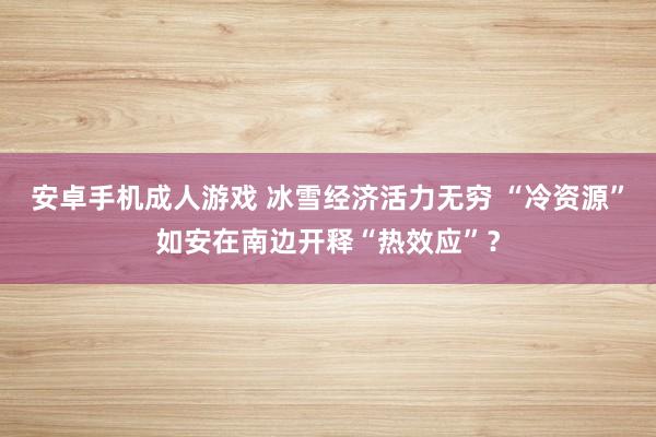 安卓手机成人游戏 冰雪经济活力无穷 “冷资源”如安在南边开释“热效应”?