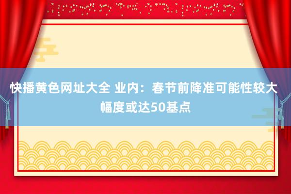 快播黄色网址大全 业内：春节前降准可能性较大 幅度或达50基点