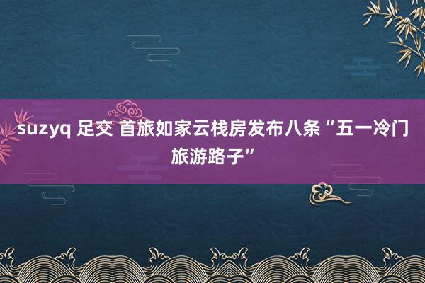 suzyq 足交 首旅如家云栈房发布八条“五一冷门旅游路子”