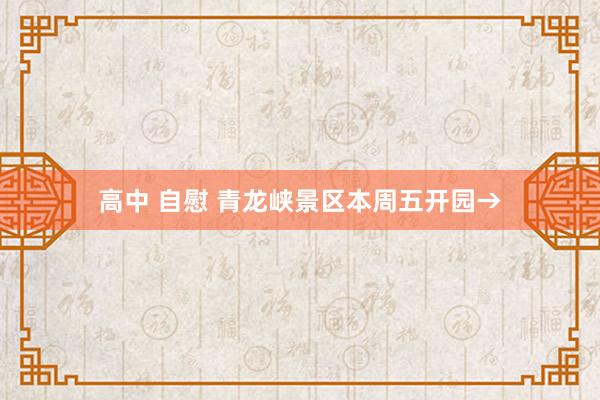 高中 自慰 青龙峡景区本周五开园→