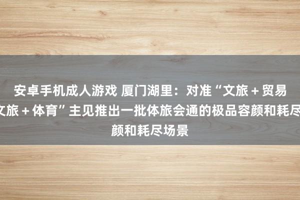 安卓手机成人游戏 厦门湖里：对准“文旅＋贸易”“文旅＋体育”主见推出一批体旅会通的极品容颜和耗尽场景