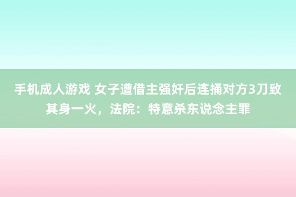 手机成人游戏 女子遭借主强奸后连捅对方3刀致其身一火，法院：特意杀东说念主罪