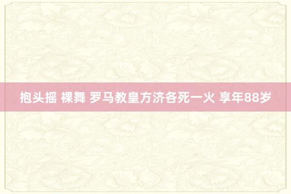抱头摇 裸舞 罗马教皇方济各死一火 享年88岁
