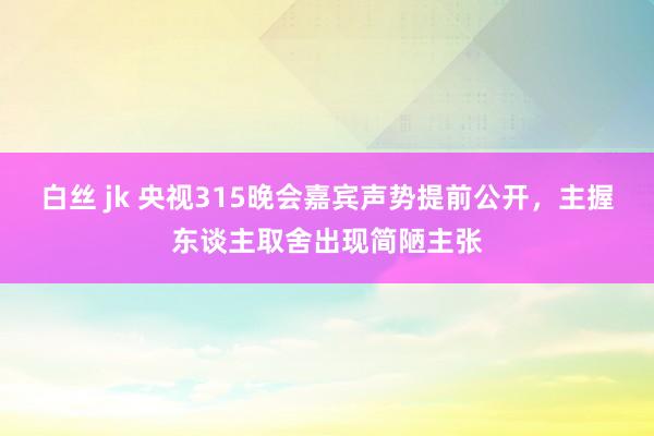 白丝 jk 央视315晚会嘉宾声势提前公开，主握东谈主取舍出现简陋主张