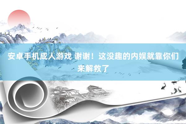 安卓手机成人游戏 谢谢！这没趣的内娱就靠你们来解救了