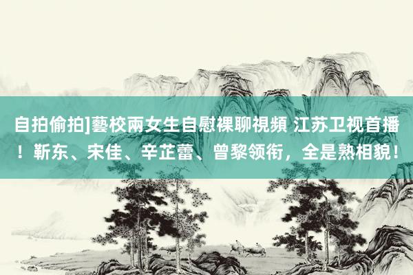 自拍偷拍]藝校兩女生自慰裸聊視頻 江苏卫视首播！靳东、宋佳、辛芷蕾、曾黎领衔，全是熟相貌！