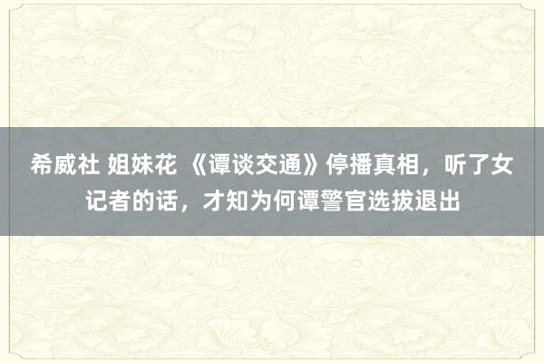 希威社 姐妹花 《谭谈交通》停播真相，听了女记者的话，才知为何谭警官选拔退出