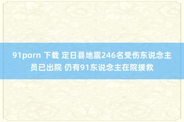 91porn 下载 定日县地震246名受伤东说念主员已出院 仍有91东说念主在院援救
