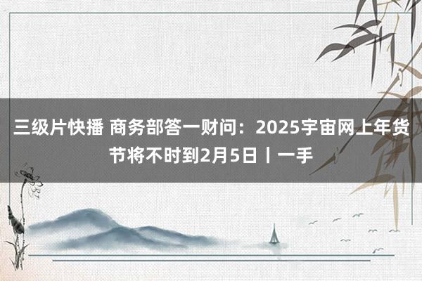 三级片快播 商务部答一财问：2025宇宙网上年货节将不时到2月5日丨一手