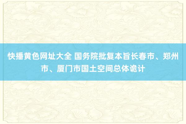 快播黄色网址大全 国务院批复本旨长春市、郑州市、厦门市国土空间总体诡计