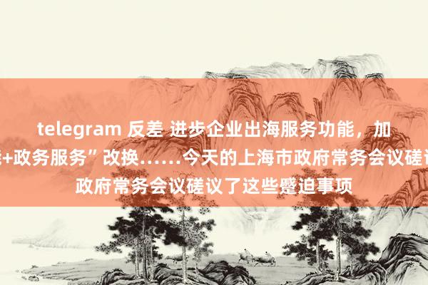 telegram 反差 进步企业出海服务功能，加速“东谈主工智能+政务服务”改换……今天的上海市政府常务会议磋议了这些蹙迫事项