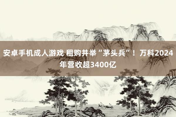 安卓手机成人游戏 租购并举“茅头兵”！万科2024年营收超3400亿