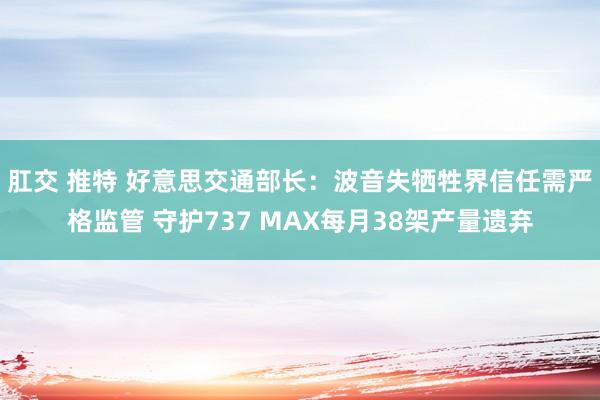 肛交 推特 好意思交通部长：波音失牺牲界信任需严格监管 守护737 MAX每月38架产量遗弃