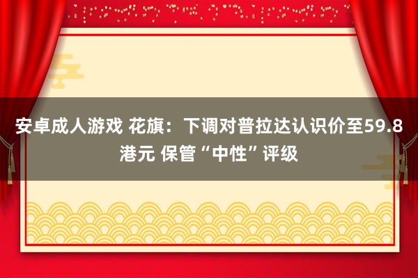 安卓成人游戏 花旗：下调对普拉达认识价至59.8港元 保管“中性”评级